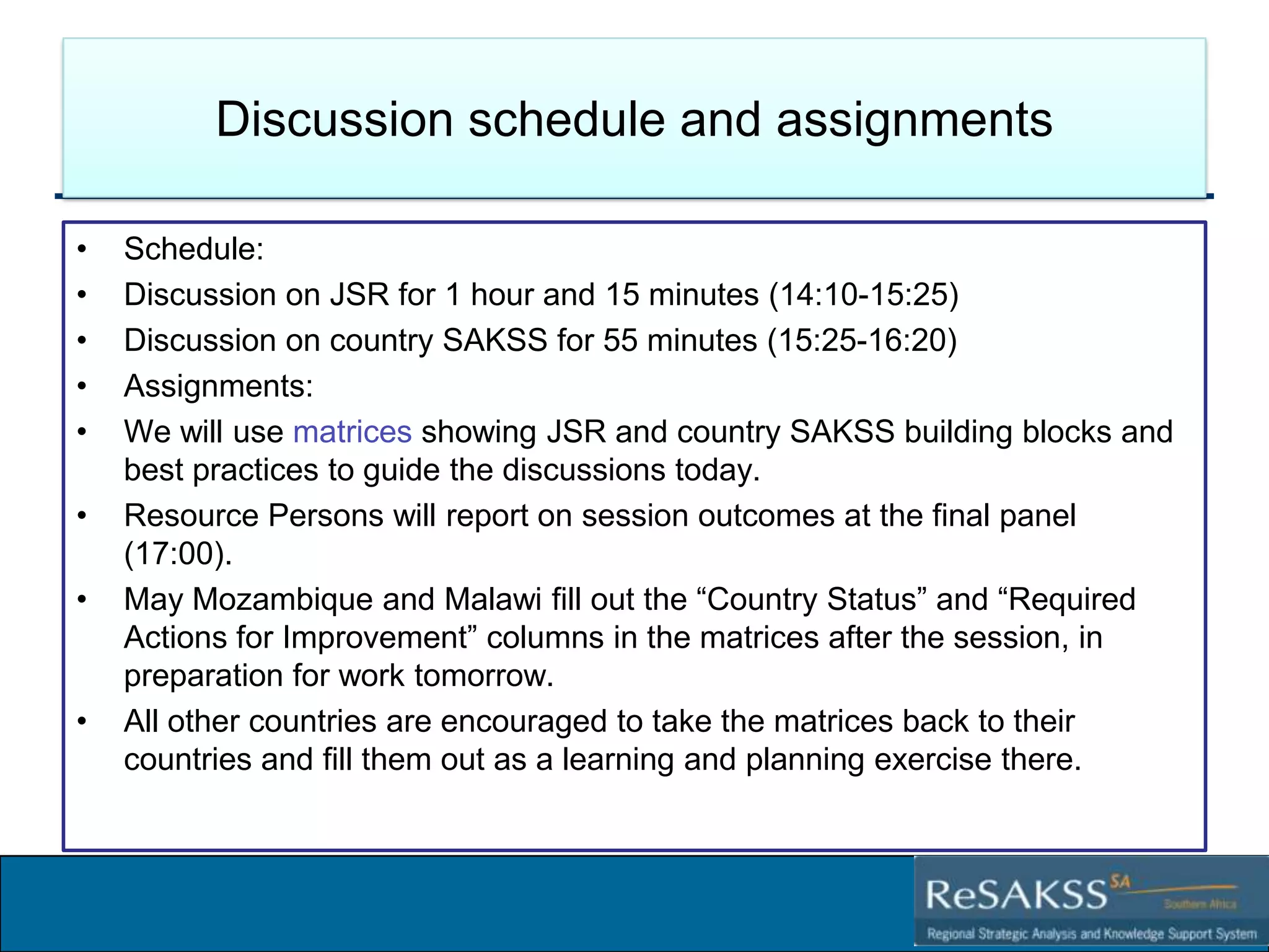 Discussion schedule and assignments
•
•
•
•
•
•
•

•

Schedule:
Discussion on JSR for 1 hour and 15 minutes (14:10-15:25)
Discussion on country SAKSS for 55 minutes (15:25-16:20)
Assignments:
We will use matrices showing JSR and country SAKSS building blocks and
best practices to guide the discussions today.
Resource Persons will report on session outcomes at the final panel
(17:00).
May Mozambique and Malawi fill out the ―Country Status‖ and ―Required
Actions for Improvement‖ columns in the matrices after the session, in
preparation for work tomorrow.
All other countries are encouraged to take the matrices back to their
countries and fill them out as a learning and planning exercise there.

Strategic Analysis and Knowledge Support System for Southern Africa (SAKSS-SA)

 