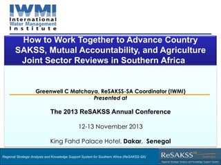 How to Work Together to Advance Country
SAKSS, Mutual Accountability, and Agriculture
Joint Sector Reviews in Southern Africa

Greenwell C Matchaya, ReSAKSS-SA Coordinator (IWMI)
Presented at

The 2013 ReSAKSS Annual Conference
12-13 November 2013

King Fahd Palace Hotel, Dakar, Senegal
Regional Strategic Analysis and Knowledge Support System for Southern Africa (ReSAKSS-SA)

Strategic Analysis and Knowledge Support System for Southern Africa (SAKSS-SA)

 