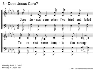 3.
Does Jesus care when I've tried and failed
To resist some temptation strong;
When for my deep grief I find no relief,
Though my tears flow all the night long?
3 - Does Jesus Care?
© 2001 The Paperless Hymnal™
Words by: Frank E. Graeff
Music by: J. Lincoln Hall
 