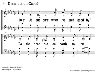 4.
Does Jesus care when I've said "good-by"
To the dearest on earth to me,
And my sad heart aches till it nearly breaks-
Is it aught to Him? Does He see?
4 - Does Jesus Care?
© 2001 The Paperless Hymnal™
Words by: Frank E. Graeff
Music by: J. Lincoln Hall
 