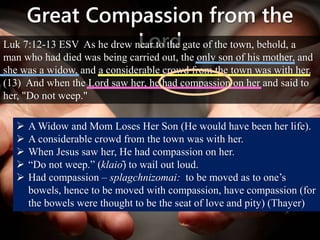 Great Compassion from the
LordLuk 7:12-13 ESV As he drew near to the gate of the town, behold, a
man who had died was being carried out, the only son of his mother, and
she was a widow, and a considerable crowd from the town was with her.
(13) And when the Lord saw her, he had compassion on her and said to
her, "Do not weep."
 A Widow and Mom Loses Her Son (He would have been her life).
 A considerable crowd from the town was with her.
 When Jesus saw her, He had compassion on her.
 “Do not weep.” (klaiō) to wail out loud.
 Had compassion – splagchnizomai: to be moved as to one’s
bowels, hence to be moved with compassion, have compassion (for
the bowels were thought to be the seat of love and pity) (Thayer)
 