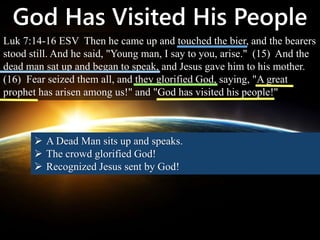 God Has Visited His People
Luk 7:14-16 ESV Then he came up and touched the bier, and the bearers
stood still. And he said, "Young man, I say to you, arise." (15) And the
dead man sat up and began to speak, and Jesus gave him to his mother.
(16) Fear seized them all, and they glorified God, saying, "A great
prophet has arisen among us!" and "God has visited his people!"
 A Dead Man sits up and speaks.
 The crowd glorified God!
 Recognized Jesus sent by God!
 
