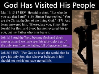 God Has Visited His People
Mat 16:15-17 ESV He said to them, "But who do
you say that I am?" (16) Simon Peter replied, "You
are the Christ, the Son of the living God." (17) And
Jesus answered him, "Blessed are you, Simon Bar-
Jonah! For flesh and blood has not revealed this to
you, but my Father who is in heaven.
Joh 1:14 And the Word became flesh and dwelt
among us, and we have seen his glory, glory as of
the only Son from the Father, full of grace and truth.
Joh 3:16 ESV "For God so loved the world, that he
gave his only Son, that whoever believes in him
should not perish but have eternal life.
 