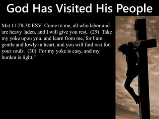 God Has Visited His People
Mat 11:28-30 ESV Come to me, all who labor and
are heavy laden, and I will give you rest. (29) Take
my yoke upon you, and learn from me, for I am
gentle and lowly in heart, and you will find rest for
your souls. (30) For my yoke is easy, and my
burden is light."
 