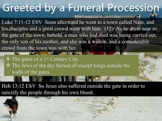Greeted by a Funeral Procession
Luke 7:11-12 ESV Soon afterward he went to a town called Nain, and
his disciples and a great crowd went with him. (12) As he drew near to
the gate of the town, behold, a man who had died was being carried out,
the only son of his mother, and she was a widow, and a considerable
crowd from the town was with her.
 The gates of a 1st Century City
 The Jews of the day buried all except kings outside the
walls of the gates
Heb 13:12 ESV So Jesus also suffered outside the gate in order to
sanctify the people through his own blood.
 