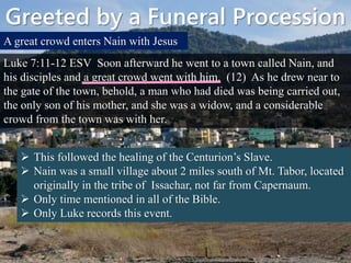 Greeted by a Funeral Procession
A great crowd enters Nain with Jesus
Luke 7:11-12 ESV Soon afterward he went to a town called Nain, and
his disciples and a great crowd went with him. (12) As he drew near to
the gate of the town, behold, a man who had died was being carried out,
the only son of his mother, and she was a widow, and a considerable
crowd from the town was with her.
 This followed the healing of the Centurion’s Slave.
 Nain was a small village about 2 miles south of Mt. Tabor, located
originally in the tribe of Issachar, not far from Capernaum.
 Only time mentioned in all of the Bible.
 Only Luke records this event.
 