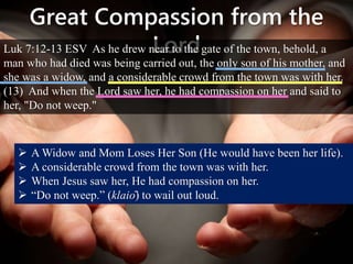 Great Compassion from the
LordLuk 7:12-13 ESV As he drew near to the gate of the town, behold, a
man who had died was being carried out, the only son of his mother, and
she was a widow, and a considerable crowd from the town was with her.
(13) And when the Lord saw her, he had compassion on her and said to
her, "Do not weep."
 A Widow and Mom Loses Her Son (He would have been her life).
 A considerable crowd from the town was with her.
 When Jesus saw her, He had compassion on her.
 “Do not weep.” (klaiō) to wail out loud.
 