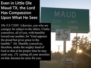 Even in Little Ole
Maud TX, the Lord
Has Compassion
Upon What He Sees
1Pe 5:5-7 ESV Likewise, you who are
younger, be subject to the elders. Clothe
yourselves, all of you, with humility
toward one another, for "God opposes
the proud but gives grace to the
humble." (6) Humble yourselves,
therefore, under the mighty hand of
God so that at the proper time he may
exalt you, (7) casting all your anxieties
on him, because he cares for you.
 