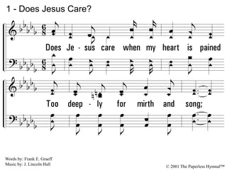 1.
Does Jesus care when my heart is pained
Too deeply for mirth and song;
As the burdens press, and the cares distress,
And the way grows weary and long?
1 - Does Jesus Care?
Words by: Frank E. Graeff
Music by: J. Lincoln Hall
© 2001 The Paperless Hymnal™
 