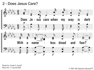 2.
Does Jesus care when my way is dark
With a nameless dread and fear?
As the daylight fades into deep night shades,
Does He care enough to be near?
2 - Does Jesus Care?
© 2001 The Paperless Hymnal™
Words by: Frank E. Graeff
Music by: J. Lincoln Hall
 