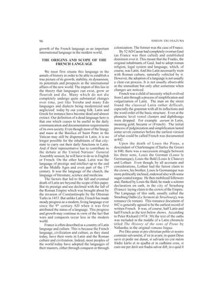 96 SIMEON ERI OSAZUWA
growth of the French language as an important
international language in the modern world.
THE ORIGINS AND SCOPE OF THE
FRENCH LANGUAGE
We must first situate this language in the
annals of history in order to be able to establish a
true picture of its growth, stability, its dynamism,
its potentials and prospects in the international
affairs of the new world. The import of this lies in
the theory that languages can exist, grow or
flourish and die. Many which do not die
completely undergo quite substantial changes
over time, just like Yoruba and many Edo
languages and dialects being modernized and
anglicized today by our young folk. Latin and
Greek for instance have become dead and almost
extinct. Our definition of a dead language here is
that one which ceases to be useful in the daily
communication and documentation requirements
of its own society. Even though most of the liturgy
and mass at the Basilica of Saint Peter in the
Vatican may still be dispensed in Latin, it is no
longer possible for the inhabitants of that city-
state to carry out their daily functions in Latin.
And if their representative has to contribute to
the debate at the United Nations’ General
Assembly session, he will have to do so in English
or French. On the other hand, Latin was the
language of prestige and intellect up to the end
of the Middle Ages and even part of the 17th
century. It was the language of the church, the
language of literature, science and medicine.
The factors that led to the fall and eventual
death of Latin are beyond the scope of this paper.
But its prestige and use declined with the fall of
the Roman Empire which was brought about by
the invasion of Constantinople by the Ottoman
Turks in 1453. But unlike Latin; French has made
steady progress as a modern, living language ever
since the 9th
century AD when it was first
attributed the status of a language. This progress
and growth may continue in view of the fact that
wars and conquests occur less in the modern
world.
France is often described as a country of Latin
language and culture. This is because the French
language, civilization and culture, as they stand
today, have their roots in Latin and the Roman
culture and civilization. Indeed, most peoples of
the world today have adopted the languages of
their masters, either through conquest or through
colonization. The former was the case of France.
By52ADCaesarhadcompletelyoverrunGaul
(as France was then called) and established
dominion over it. This meant that the Franks, the
original inhabitants of Gaul, had to adopt roman
religion, legal system and language, which, of
course, was Latin.And this Latin necessarily went
with Roman culture, naturally vehicled by it.
However, the adoption of a language is not usually
a clear-cut process. It is not usually observable
in the immediate but only after sometime when
changes are noticed.
French was a child of necessity which evolved
from Latin through a process of simplification and
vulgarization of Latin. The man on the street
found the classical Latin rather difficult,
especially the grammar with all its inflections and
the word order of the basic structure. Even at the
phonetic level vowel clusters and diphthongs
were dropped. For example aurum in Latin,
meaning gold, became or (French). The initial
process of pidginization and simplification lasted
some seven centuries before the earliest version
of what could be called French was documented
in842.
Upon the death of Louis the Pious, a
descendant of Charlemagne (Charles the Great)
in 840, there was a succession struggle between
his three sons, Louis the German (Louis le
Germanique), Louis the Bald (Louis le Chauve)
and Lothair. Even though, by all accounts and
considerations, Lothair had the fairest claim to
the crown, his brother, Louis le Germanique was
more politically inclined, endowed also with some
sugar-coated tongue. He then mobilized followers
and, flanked by Louis the Bald, he made a solemn
declaration on oath, in the city of Strasburg
(France) laying claim to the crown of the Empire.
The Language of this oath, usually called the
Strasburg Oaths (Le Serment de Strasbourg), was
romance (le roman). This romance document of
842 is generally agreed to be the earliest record of
written French. It was, of course, half Latin and
half French as the text below shows. According
to Peter Rickard (1974: 30) the text of the oaths
was included in the middle of a Latin chronicle
titled The History of the sons of Pious by
Nithardus in the original romana lingua.
Pro Déo amùr et pro christian poblo et nostro
commùn salvamént, d’ist in avant, in quant Déus
savir et podir me dunat, si salvarài éo cist méon
fràdre kàrlo et in ajudha et in cadhùna cosa, si
cum om per dreit son fradra salvar dift, in o quid il
 