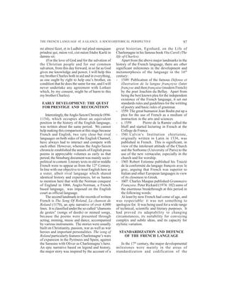 97THE FRENCH LANGUAGE AT A GLANCE: A SOCIO-HISTORICAL PERSPECTIVE
mi altresi fazet, et in Ludhér nul plaid nùmquam
prindrai qui, méon vol, cist méon fràdre Karlé in
damno sit.
(For the love of God and for the salvation of
the Christian people and for our common
salvation, from this day forward, in so far as God
gives me knowledge and power, I will help this
my brother Charles both in aid and in everything,
as one ought by right to help one’s brother, on
condition that he does the same for me, and I will
never undertake any agreement with Lothair
which, by my consent, might be of harm to this
my brother Charles).
EARLY DEVELOPMENT: THE QUEST
FOR PRESTIGE AND RECOGNITION
Interestingly,theAnglo-SaxonChronicle(894-
1154), which occupies about an equivalent
position in the history of the English language,
was written about the same period. We cannot
help making this comparison at this stage because
French and English, two very close but rival
languages on both sides of the English Channel,
have always had to interact and compete with
each other. However, whereas the Anglo-Saxon
chronicle established the annals of English prose
poems in appreciable volumes as early as that
period, the Strasburg document was mainly socio-
political in content. Literary texts in old or middle
French were to appear as from the 12th
Century.
In line with our objective to treat English here as
a sister, albeit rival language which shared
identical history and experiences, let us hasten
to mention here that with the Norman conquest
of England in 1066, Anglo-Norman, a French
based language, was imposed on the English
court as official language.
The second landmark in the records of written
French is The Song Of Roland, La chanson de
Roland (1170), an epic narrative of over 4,000
lines. It is classified under the so-called “chansons
de gestes” (songs of deeds) or mimed songs,
because the poems were presented through
acting, miming, music and dance, accompanied
by various instruments. The stories were usually
built on Christianity, passion, war as well as war
heroes and important personalities. The song of
Roland particularly features Charlemagne’s wars
of expansion in the Pyrénees and Spain, against
the Sarasins with Oliver as Charlemagne’s hero.
An epic narrative based on legend and history,
the major story was inspired by the account of a
great historian, Eginhard, on the Life of
Charlemagne in his famous book Vita Caroli (The
life of Charles).
Apart from the above major landmarks in the
history of the French language, there are other
significant milestones in the development and
metamorphosis of the language in the 16th
century:
- 1549: Publication of the famous Défense et
illustration de la langue françoyse (later
françyse and then française (modern French)
by the poet Joachim du Bellay. Apart from
being the best known plea for the independent
existence of the French language, it set out
standards rules and guidelines for the writitng
of poetry and basic rules of grammar.
- 1559: The great humanist Jean Bodin put up a
plea for the use of French as a medium of
instruction in the arts and sciences
- c.1559: Pierre de la Ramée called the
bluff and started lecturing in French at the
College de France.
- 1541: Calvin’s Institution chretienne,
originally written in Latin in 1536, was
published in French. This is significant, in
view of the intolerant attitude of the Church
and the Sorbonne (University of Paris) to the
use of the new vernacular, especially in the
church and for worship.
- 1565: Robert Estienne published his Traicté
de la conformité du langage françois avec le
grec, arguing that French was superior to
Italian and other European languages in view
of its closeness to Greek.
- 1607: Charles Maupas published Grammaire
Françoise. Peter Rickard (1974: 102) sums of
the enormous breakthrough at this period in
the following words:
At least by now French had come of age, and
was respectable: it was not something to
apologize for. It was being used for a wide range
of technical, scientific and literary purposes. It
had proved its adaptability to changing
circumstances, its suitability for conveying
complex and subtle ideas, and its capacity for
stylistic variation.
STANDARDIZATION AND DEFENCE
OF THE FRENCH LANGUAGE
In the 17th
century, the major developmental
milestones were mainly in the areas of
standardization and codification of the
 