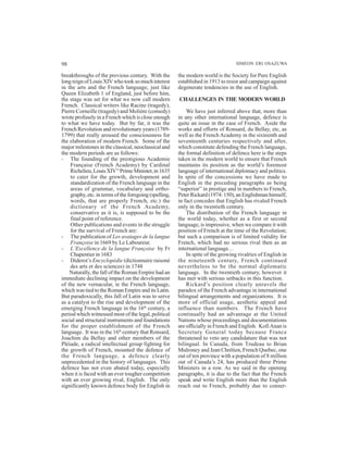 98 SIMEON ERI OSAZUWA
breakthroughs of the previous century. With the
long reign of Louis XIV who took so much interest
in the arts and the French language, just like
Queen Elizabeth 1 of England, just before him,
the stage was set for what we now call modern
French. Classical writers like Racine (tragedy),
Pierre Corneille (tragedy) and Molière (comedy)
wrote profusely in a French which is close enough
to what we have today. But by far, it was the
French Revolution and revolutionary years (1789-
1799) that really aroused the consciousness for
the elaboration of modern French. Some of the
major milestones in the classical, neoclassical and
the modern periods are as follows:
- The founding of the prestigious Academie
Française (French Academy) by Cardinal
Richelieu,LouisXIV’s
PrimeMinister,in1635
to cater for the growth, development and
standardization of the French language in the
areas of grammar, vocabulary and ortho-
graphy, etc. in terms of the foregoing (spelling,
words, that are properly French, etc.) the
dictionary of the French Academy,
conservative as it is, is supposed to be the
final point of reference.
Other publications and events in the struggle
for the survival of French are:
- The publication of Les avatages de la langue
Françoise in 1669 by Le Laboureur.
- L’Excellence de la langue Françoise by Fr
Chapentier in 1683
- Diderot’s Encyclopédie (dictionnaire raisoné
des arts et des sciences) in 1748
Naturally, the fall of the Roman Empire had an
immediate declining impact on the development
of the new vernacular, ie the French language,
which was tied to the Roman Empire and its Latin.
But paradoxically, this fall of Latin was to serve
as a catalyst to the rise and development of the
emerging French language in the 16th
century, a
period which witnessed most of the legal, political
social and structural instruments and foundations
for the proper establishment of the French
language. It was in the 16th
century that Ronsard,
Joachim du Bellay and other members of the
Pléiade, a radical intellectual group fighting for
the growth of French, mounted the defence of
the French language, a defence clearly
unprecedented in the history of languages. This
defence has not even abated today, especially
when it is faced with an ever tougher competition
with an ever growing rival, English. The only
significantly known defence body for English in
the modern world is the Society for Pure English
established in 1913 to resist and campaign against
degenerate tendencies in the use of English.
CHALLENGES IN THE MODERN WORLD
We have just inferred above that, more than
in any other international language, defence is
quite an issue in the case of French. Aside the
works and efforts of Ronsard, du Bellay, etc, as
well as the FrenchAcademy in the sixteenth and
seventeenth centuries respectively and after,
which constitute defending the French language,
the formal definition of defence here is the steps
taken in the modern world to ensure that French
maintains its position as the world’s foremost
language of international diplomacy and politics.
In spite of the concessions we have made to
English in the preceding paragraphs as being
“superior” in prestige and in numbers to French,
PeterRickard(1974:150),anEnglishmanhimself,
in fact concedes that English has rivaled French
only in the twentieth century.
The distribution of the French language in
the world today, whether as a first or second
language, is impressive, when we compare it with
position of French at the time of the Revolution;
but such a comparison is of limited validity for
French, which had no serious rival then as an
international language…
In spite of the growing rivalries of English in
the nineteenth century, French continued
nevertheless to be the normal diplomatic
language. In the twentieth century, however it
has met with serious setbacks in this function.
Rickard’s position clearly unravels the
paradox of the French advantage in international
bilingual arrangements and organizations. It is
more of official usage, aesthetic appeal and
influence than numbers. The French have
continually had an advantage at the United
Nations whose proceedings and documentations
are officially in French and English. KofiAnan is
Secretary General today because France
threatened to veto any candidature that was not
bilingual. In Canada, from Trudeau to Brian
Mulroney and Jean Chrétien, French Quebec, one
out of ten province with a population of 8 million
out of Canada’s 24, has produced three Prime
Ministers in a row. As we said in the opening
paragraphs, it is due to the fact that the French
speak and write English more than the English
reach out to French, probably due to conser-
 