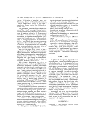 99THE FRENCH LANGUAGE AT A GLANCE: A SOCIO-HISTORICAL PERSPECTIVE
vatism. Otherwise, if numbers were the
determining factors for linguistics dominance,
Chinese, spoken by a quarter of the world’s
population, should control the affairs of the
modern world.
But quite apart from the physical attractive-
ness of the French language, France has not
folded its arms to watch the language decline or
grow. It has done quite a lot for the continued
survival and sustenance of the language through
the creation of agencies and institutions which
ensure that French does not yield grounds in
terms of prestige and position in international
affairs. Individuals and non governmental
organizations have also been involved in the fight
for survival. Such organizations have always had
some generous financial and other forms of
support from the French government.
The biggest and most recent of such
organizations is the Francophonie, a counterpart
of the Commonwealth, which ensures economic,
political and social cooperation among the French
speaking nations of the world. Starting from
Versailles, near Paris in 1986, it holds biennial
conferences of French Heads of State to
strengthen the French brotherhood.
The Alliance Française (op. cit.), an
organization set up purely to spread the teaching
and learning of the French language to all corners
of the earth as deliberate policy, has been growing
steadily, with some five branches and twice as
many French Language Centres in Nigeria, for
instance. In addition to this, every foreign mission
of France has a French cultural Centre by its side.
The considerable energy which the French
plough into the maintenance of their cultural
heritage, part of which is the language, is
outstanding. S.E Osazuwa (1997: 11) argues that
the political tension in Quebec (Canada) is rather
a socio-historical one for Quebekers struggling
to assert their French roots.
Indeed the Quebec sovereignty question is not
aquestionofmoney,norisitaneconomicproblem.
It is much more than a political question. It is a
historico-cultural question. It is about a French
people who find themselves drowned in an
Americansocio-culturalenvironment,incapableof
finding its French and Francophone essence.
In terms of publications and research
organizations set up for the survival of the French
language and culture, especially in the middle of
the nineteenth century, many are still surviving
and growing. Among them are:
- Le Bilinguisme mondial (1951) for the
encouragement of international bilingualism,
obviously to the advantage of French.
- Le Français Fondamental (1954) a collection
of basic essential vocabulary for the teaching
of French as a foreign language.
- Office du vocabulaire français (1957)
- Comité pour la defense et l’expansion de la
langue française (1966)
- Fédération internationale pour la sauvegarde
du français universel (1963)
- Academie Canadienne française (Montreal
1957)
- Office de la langue française (Quebec, 1961)
- Conseil pour le développement de la langue
française en Louisiane (Louisiana-USA, 1961).
The above organs of the French ‘war
machine’ have been in the vanguard for the
promotion of the French language. An exhaustive
list is impossible within the limits of this view of
French “at a glance”. For the French, the struggle
continues.
CONCLUSION
In spite of its past glories, especially up to
early twentieth century when French enjoyed
unlimited prestige as the language of selected
aristocrats, there is still a lot to be done, especially
in the face of English invading essential areas of
high tech like the computer and other hardware in
information technology. Although borrowing is
an essential traditional character of language,
French has borrowed so much more than it has
givenouttoEnglishinthemodernworldofscience
and technology. The computer key “enter” or
“return” has become a universal language which
even the computers with French keyboards have
had to adopt. Even at that, French has today
established itself as a choice language of
international diplomacy and politics, international
sports like the Olympic Games and theWorld Cup,
as well as an important international language for
cultural, literary discourse.
Although it had in the past dominated the
language of hotel management and gastronomy,
tourism and diplomacy, this new era of technology
might herald the beginning of a new war of
supremacy with English.
REFERENCES
Bloomfield, L. 1984. Language. Chicago, Illinois:
University Of Chicago Press.
 