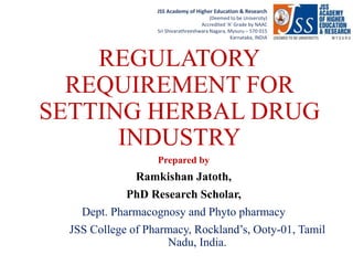RRRRRRRRRRRRNJNBKMNLKGR
JSS Academy of Higher Education & Research
(Deemed to be University)
Accredited ‘A’ Grade by NAAC
Sri Shivarathreeshwara Nagara, Mysuru – 570 015
Karnataka, INDIA
REGULATORY
REQUIREMENT FOR
SETTING HERBAL DRUG
INDUSTRY
Prepared by
Ramkishan Jatoth,
PhD Research Scholar,
Dept. Pharmacognosy and Phyto pharmacy
JSS College of Pharmacy, Rockland’s, Ooty-01, Tamil
Nadu, India.
 