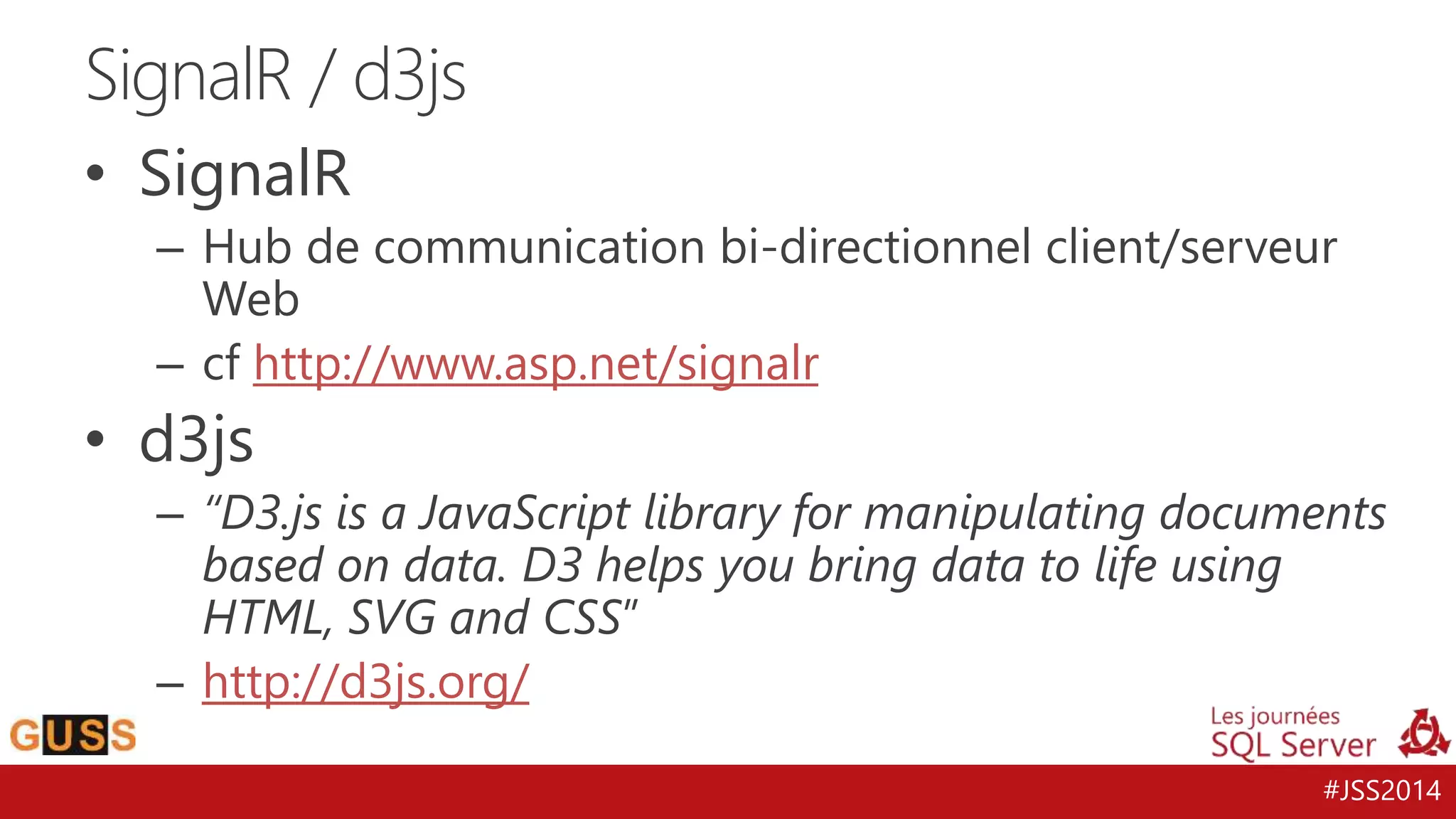 #JSS2014 
SignalR / d3js 
• SignalR 
– Hub de communication bi-directionnel client/serveur 
Web 
– cf http://www.asp.net/signalr 
• d3js 
– “D3.js is a JavaScript library for manipulating documents 
based on data. D3 helps you bring data to life using 
HTML, SVG and CSS” 
– http://d3js.org/ 
 