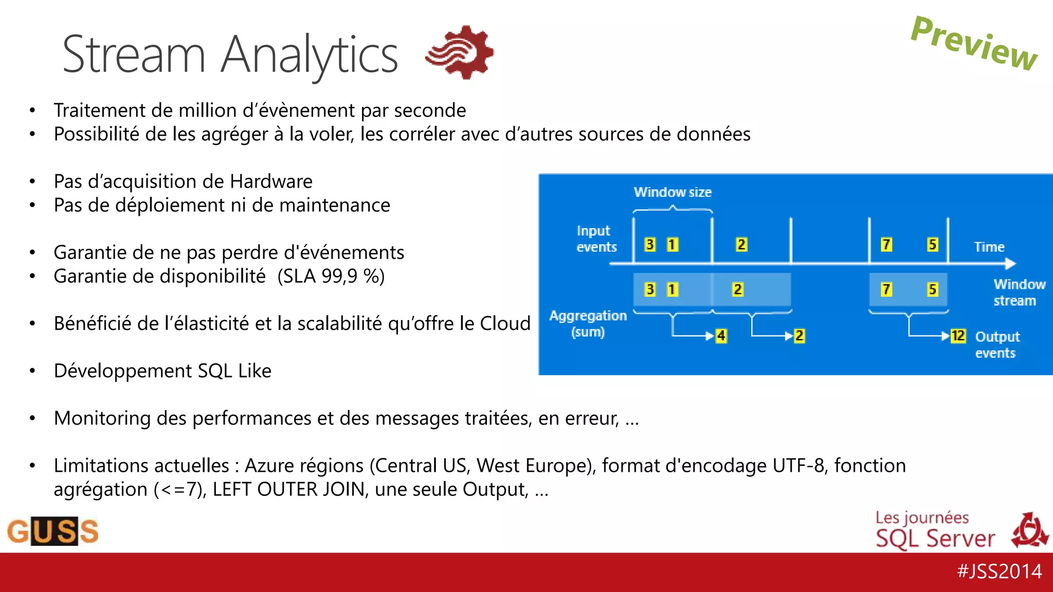 #JSS2014 
Stream Analytics 
• Traitement de million d’évènement par seconde 
• Possibilité de les agréger à la voler, les corréler avec d’autres sources de données 
• Pas d’acquisition de Hardware 
• Pas de déploiement ni de maintenance 
• Garantie de ne pas perdre d'événements 
• Garantie de disponibilité (SLA 99,9 %) 
• Bénéficié de l’élasticité et la scalabilité qu’offre le Cloud 
• Développement SQL Like 
• Monitoring des performances et des messages traitées, en erreur, … 
• Limitations actuelles : Azure régions (Central US, West Europe), format d'encodage UTF-8, fonction 
agrégation (<=7), LEFT OUTER JOIN, une seule Output, … 
 