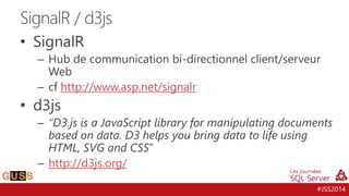 #JSS2014 
SignalR / d3js 
• SignalR 
– Hub de communication bi-directionnel client/serveur 
Web 
– cf http://www.asp.net/signalr 
• d3js 
– “D3.js is a JavaScript library for manipulating documents 
based on data. D3 helps you bring data to life using 
HTML, SVG and CSS” 
– http://d3js.org/ 
 