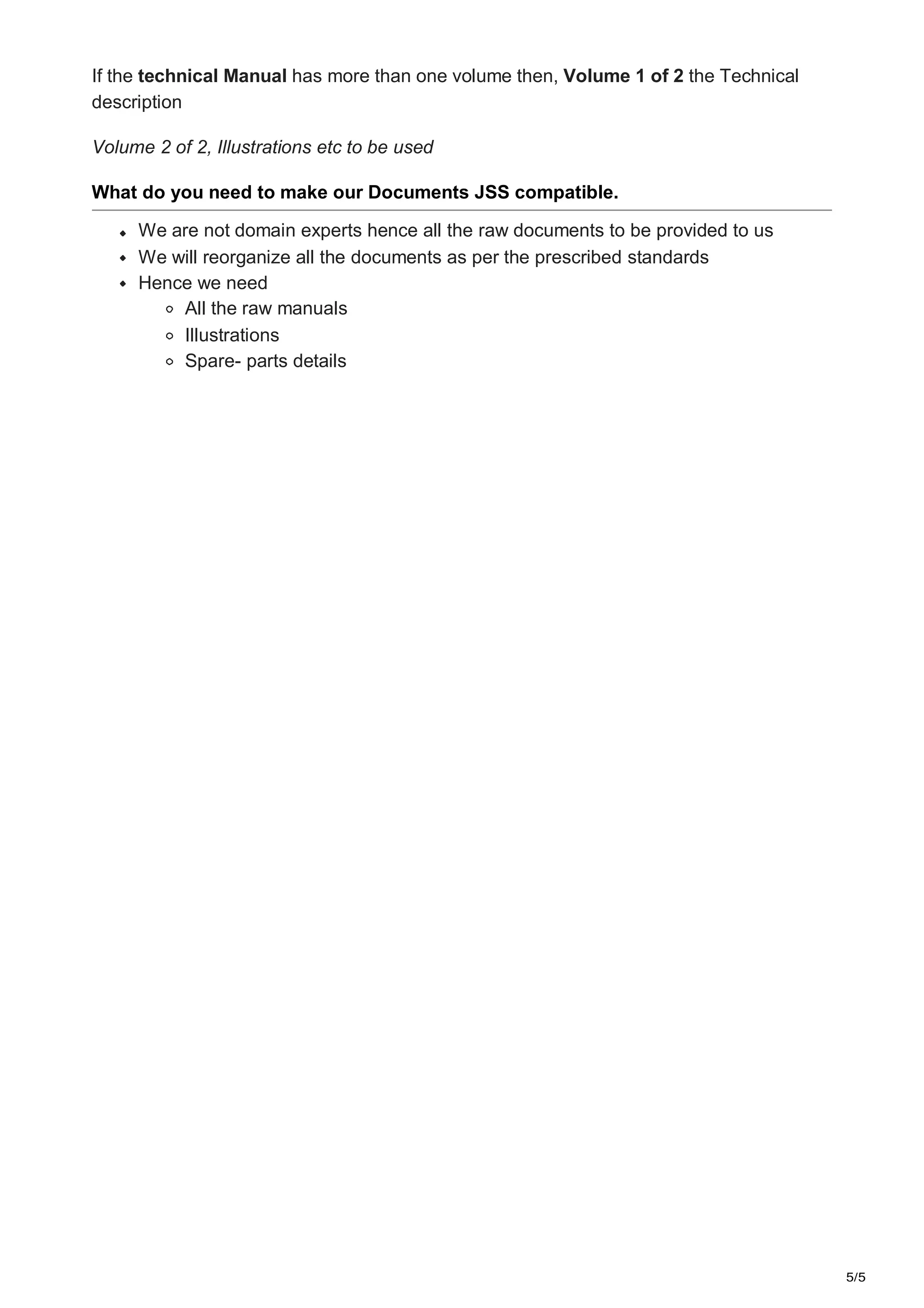 5/5
If the technical Manual has more than one volume then, Volume 1 of 2 the Technical
description
Volume 2 of 2, Illustrations etc to be used
What do you need to make our Documents JSS compatible.
We are not domain experts hence all the raw documents to be provided to us
We will reorganize all the documents as per the prescribed standards
Hence we need
All the raw manuals
Illustrations
Spare- parts details
 