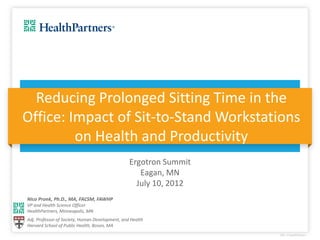 Reducing Prolonged Sitting Time in the
Office: Impact of Sit-to-Stand Workstations
         on Health and Productivity
                                                 Ergotron Summit
                                                    Eagan, MN
                                                   July 10, 2012
Nico Pronk, Ph.D., MA, FACSM, FAWHP
VP and Health Science Officer
HealthPartners, Minneapolis, MN
Adj. Professor of Society, Human Development, and Health
Harvard School of Public Health, Boson, MA
 
