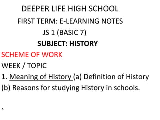 DEEPER LIFE HIGH SCHOOL
FIRST TERM: E-LEARNING NOTES
JS 1 (BASIC 7)
SUBJECT: HISTORY
SCHEME OF WORK
WEEK / TOPIC
1. Meaning of History (a) Definition of History
(b) Reasons for studying History in schools.
`
 