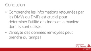 #JSS2015
Conclusion
• Comprendre les informations retournées par
les DMVs ou DMFs est crucial pour
déterminer l’utilité des index et la manière
dont ils sont utilisés
• L’analyse des données renvoyées peut
prendre du temps !
 