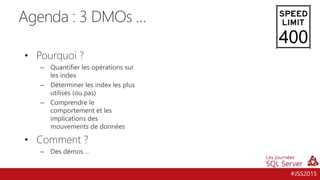 #JSS2015
Agenda : 3 DMOs …
• Pourquoi ?
– Quantifier les opérations sur
les index
– Déterminer les index les plus
utilisés (ou pas)
– Comprendre le
comportement et les
implications des
mouvements de données
• Comment ?
– Des démos …
400
 