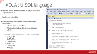 #JSS2015
ADLA : U-SQL language
• Unifie la nature déclarative de SQL avec la puissance
expressive de C#
• Facilement extensible
• Fonctionne sur des données structurées et non
structurées
– Schema on read over files
– Relational metadata objects (e.g. database,
table)
• Parallélisassions et élasticité pour les commande :
– EXTRACTOR
– OUTPUTTER
– PROCESSOR
– REDUCER
– COMBINERS
– APPLIER
REFERENCE MyDB.MyAssembly;
CREATE TABLE T( cid int, first_order DateTime
, last_order DateTime, order_count int
, order_amount float );
@o = EXTRACT oid int, cid int, odate DateTime, amount float
FROM "/input/orders.txt“
USING Extractors.Csv();
@c = EXTRACT cid int, name string, city string
FROM "/input/customers.txt“
USING Extractors.Csv();
@j = SELECT c.cid, MIN(o.odate) AS firstorder
, MAX(o.date) AS lastorder, COUNT(o.oid) AS ordercnt
, SUM(c.amount) AS totalamount
FROM @c AS c LEFT OUTER JOIN @o AS o ON c.cid == o.cid
WHERE c.city.StartsWith("New")
&& MyNamespace.MyFunction(o.odate) > 10
GROUP BY c.cid;
OUTPUT @j TO "/output/result.txt"
USING new MyData.Write();
INSERT INTO T SELECT * FROM @j;
 