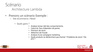 #JSS2015
• Prenons un scénario Exemple :
– Site eCommerce / Retail
• Quels gains ?
• Analyse temps réel des comportements,
• Calcul du Taux d’abandon de panier,
• Prévision de stock
• Détection de Fraude
• Analyse d’une campagne marketing
• Quels produits ne déclenchent pas d’achat ? Problème de stock ? De
prix ?
Scénario
Architecture Lambda
 