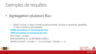 #JSS2015
• Agréagation plusieurs flux :
– SELECT s1.time, s1.dspl, s1.hmdt as previousHmdt, s2.hmdt as newHmdt, datediff(ss,
s1.time, s2.time) as secondsApart
FROM SensorData s1 timestamp by time
JOIN SensorData s2 timestamp by time
ON s1.dspl = s2.dspl
AND DATEDIFF(s, s1, s2) BETWEEN 0 AND 5
WHERE (s2.hmdt - s1.hmdt >= .1) or (s1.hmdt - s2.hmdt >= .1)
Exemples de requêtes
 