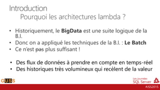 #JSS2015
• Historiquement, le BigData est une suite logique de la
B.I.
• Donc on a appliqué les techniques de la B.I. : Le Batch
• Ce n’est pas plus suffisant !
• Des flux de données à prendre en compte en temps-réel
• Des historiques très volumineux qui recèlent de la valeur
Introduction
Pourquoi les architectures lambda ?
 