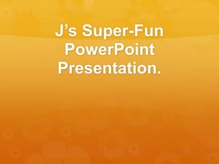 J’s Super-Fun 
PowerPoint 
Presentation. 
 