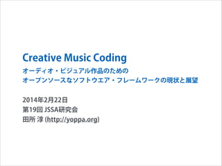 Creative Music Coding
オーディオ・ビジュアル作品のための
オープンソースなソフトウエア・フレームワークの現状と展望

2014年2月22日
第19回 JSSA研究会
田所 淳 (http://yoppa.org)

 