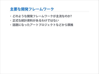 主要な開発フレームワーク
‣ どのような開発フレームワークが主流なのか?
‣ 正式な統計資料があるわけではない
‣ 話題になったアートプロジェクトなどから類推

 