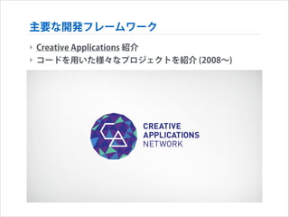 主要な開発フレームワーク
‣ Creative Applications 紹介
‣ コードを用いた様々なプロジェクトを紹介 (2008∼)

 