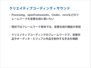 クリエイティブコーディング + サウンド
‣ Processing、openFrameworks、Cinder、vvvvなどのフ
レームワークを音響合成に使いたい
!

‣ 現状ではフレームワーク単体では、音響合成の機能が貧弱
!

‣ クリエイティブコーディングのフレームワークで、音響作
品やオーディオ・ビジュアル作品を制作する手法を概観

 