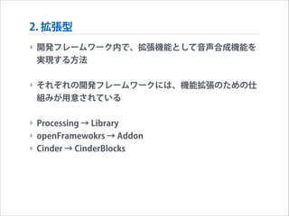 2. 拡張型
‣ 開発フレームワーク内で、拡張機能として音声合成機能を
実現する方法
!

‣ それぞれの開発フレームワークには、機能拡張のための仕
組みが用意されている
!

‣ Processing → Library
‣ openFramewokrs → Addon
‣ Cinder → CinderBlocks

 