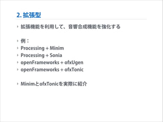 2. 拡張型
‣ 拡張機能を利用して、音響合成機能を強化する
!

‣ 例：
‣ Processing + Minim
‣ Processing + Sonia
‣ openFrameworks + ofxUgen
‣ openFrameworks + ofxTonic
!

‣ MinimとofxTonicを実際に紹介

 