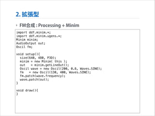 2. 拡張型
‣ FM合成 : Processing + Minim
import ddf.minim.*;
import ddf.minim.ugens.*;
Minim minim;
AudioOutput out;
Oscil fm;

!

void setup(){
size(640, 480, P3D);
minim = new Minim( this );
out
= minim.getLineOut();
Oscil wave = new Oscil(200, 0.8, Waves.SINE);
fm
= new Oscil(130, 400, Waves.SINE);
fm.patch(wave.frequency);
wave.patch(out);
}

!

void draw(){
}

 