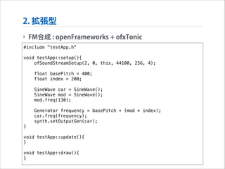 2. 拡張型
‣ FM合成 : openFrameworks + ofxTonic
#include "testApp.h"

!

void testApp::setup(){
ofSoundStreamSetup(2, 0, this, 44100, 256, 4);
float basePitch = 400;
float index = 200;
SineWave car = SineWave();
SineWave mod = SineWave();
mod.freq(130);
Generator frequency = basePitch + (mod * index);
car.freq(frequency);
synth.setOutputGen(car);
}

!

void testApp::update(){
}

!

void testApp::draw(){
}

 