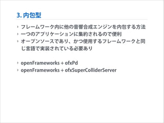 3. 内包型
‣ フレームワーク内に他の音響合成エンジンを内包する方法
‣ 一つのアプリケーションに集約されるので便利
‣ オープンソースであり、かつ使用するフレームワークと同
じ言語で実装されている必要あり
!

‣ openFrameworks + ofxPd
‣ openFrameworks + ofxSuperColliderServer

 