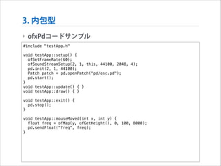 3. 内包型
‣ ofxPdコードサンプル
#include "testApp.h"

!

void testApp::setup() {
ofSetFrameRate(60);
ofSoundStreamSetup(2, 1, this, 44100, 2048, 4);
pd.init(2, 1, 44100);
Patch patch = pd.openPatch("pd/osc.pd");
pd.start();
}
void testApp::update() { }
void testApp::draw() { }

!

void testApp::exit() {
pd.stop();
}

!

void testApp::mouseMoved(int x, int y) {
float freq = ofMap(y, ofGetHeight(), 0, 100, 8000);
pd.sendFloat("freq", freq);
}

 