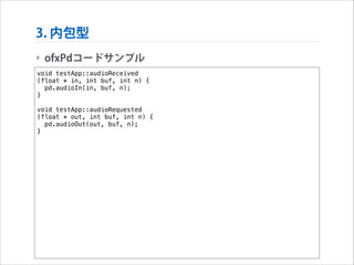 3. 内包型
‣ ofxPdコードサンプル
void testApp::audioReceived
(float * in, int buf, int n) {
pd.audioIn(in, buf, n);
}

!

void testApp::audioRequested
(float * out, int buf, int n) {
pd.audioOut(out, buf, n);
}

 