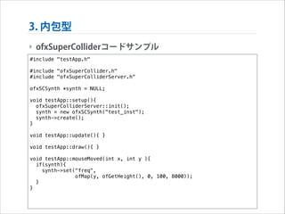 3. 内包型
‣ ofxSuperColliderコードサンプル
#include "testApp.h"

!

#include "ofxSuperCollider.h"
#include "ofxSuperColliderServer.h"

!

ofxSCSynth *synth = NULL;

!

void testApp::setup(){
ofxSuperColliderServer::init();
synth = new ofxSCSynth("test_inst");
synth->create();
}

!

void testApp::update(){ }

!

void testApp::draw(){ }

!

void testApp::mouseMoved(int x, int y ){
if(synth){
synth->set("freq",
ofMap(y, ofGetHeight(), 0, 100, 8000));
}
}

 