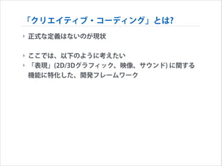 「クリエイティブ・コーディング」とは?
‣ 正式な定義はないのが現状
!

‣ ここでは、以下のように考えたい
‣ 「表現」(2D/3Dグラフィック、映像、サウンド) に関する
機能に特化した、開発フレームワーク

 