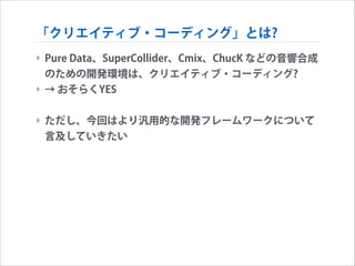 「クリエイティブ・コーディング」とは?
‣ Pure Data、SuperCollider、Cmix、ChucK などの音響合成
のための開発環境は、クリエイティブ・コーディング?
‣ → おそらくYES
!

‣ ただし、今回はより汎用的な開発フレームワークについて
言及していきたい

 