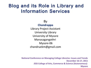 Blog and its Role in Library and
Information Services
By
Chandrappa
Library Project Assistant
University Library
University of Mysore
Manasagangothri
Mysore-06
chandruekm@gmail.com
National Conference on Managing College Libraries: Issues and Trends
December 16-17, 2011
JSSS College of Arts, Commerce & Science (Autonomous)
Mysore
 