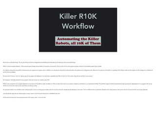 Killer R10K
Workﬂow
Automating the Killer
Robots, all 10K of Them
We all love to automate things. The very fact that you are here at PuppetConf and attending this talk leads me to believe you like to automate things.
!When it comes to puppet adoption, I think everyone goes through various phases of automation and maturity. First you learn how to write puppet modules, and how to incorporate puppet forge modules.
!You might be using roles and profiles to help structure and organize your puppet code. In addition, you may also be using hiera to help externalize and organize your configuration data. What you’re focusing on, and rightly so, is getting all the things in place so that puppet can help manage your infrastructure
and kill all the snowflakes.
!At some point it hits you - how am I going to get all my puppet code deployed in an automated, repeatable way? After all, this is no time to start using manual methods in your process.
!At its essence, r10k helps address this very question. How many of you are currently using r10k?
!R10K is a key component of our puppet deployment automation at Time Warner Cable. In addition to r10k, we utilize other tools such as Jenkins, Capistrano and Sinatra in our automated workflow. This workflow supports iterative development as well as production deployments for our puppet code. As you
will see, we had to learn how to crawl a bit before we starting running.
!An important benefit of our workflow is that it allows people to focus on writing good module code and not worry how their changes will get deployed. It just works. This is no different than an application developer who simply wants to write good code and not worry how the war will get deployed.
!I just learned last night that the Jenkins project is using a version of the first post-receive hook I published!! Very Cool
!It’s the end of the day and I know everyone’s brain is full. Hang in there - we can do this!
!!
 