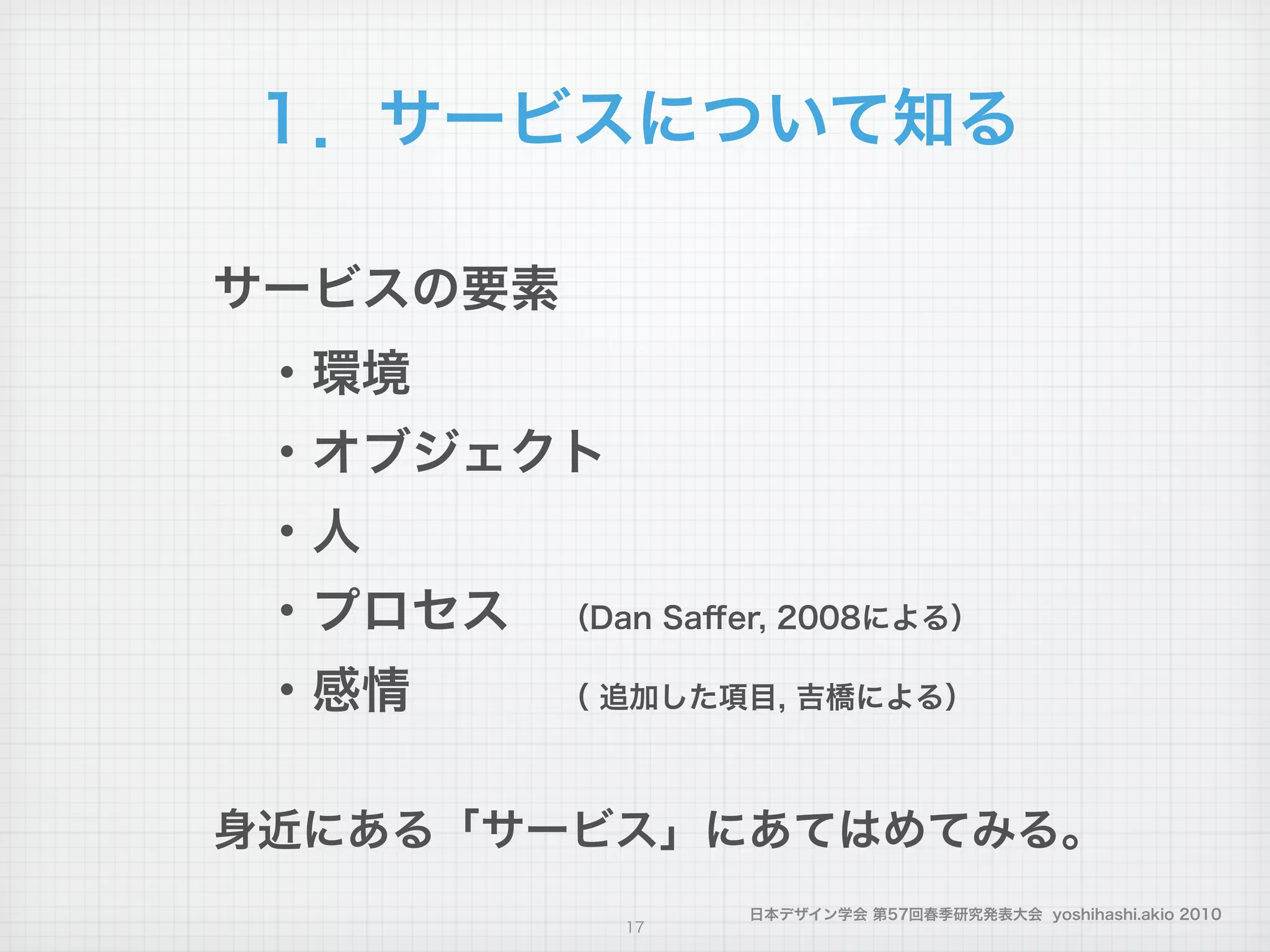 日本デザイン学会 第57回春季研究発表大会 yoshihashi.akio 2010
１．サービスについて知る
サービスの要素
 ・環境
 ・オブジェクト
 ・人
 ・プロセス （Dan Saﬀer, 2008による）
 ・感情   （ 追加した項目, 吉橋による）
!
身近にある「サービス」にあてはめてみる。
17
 