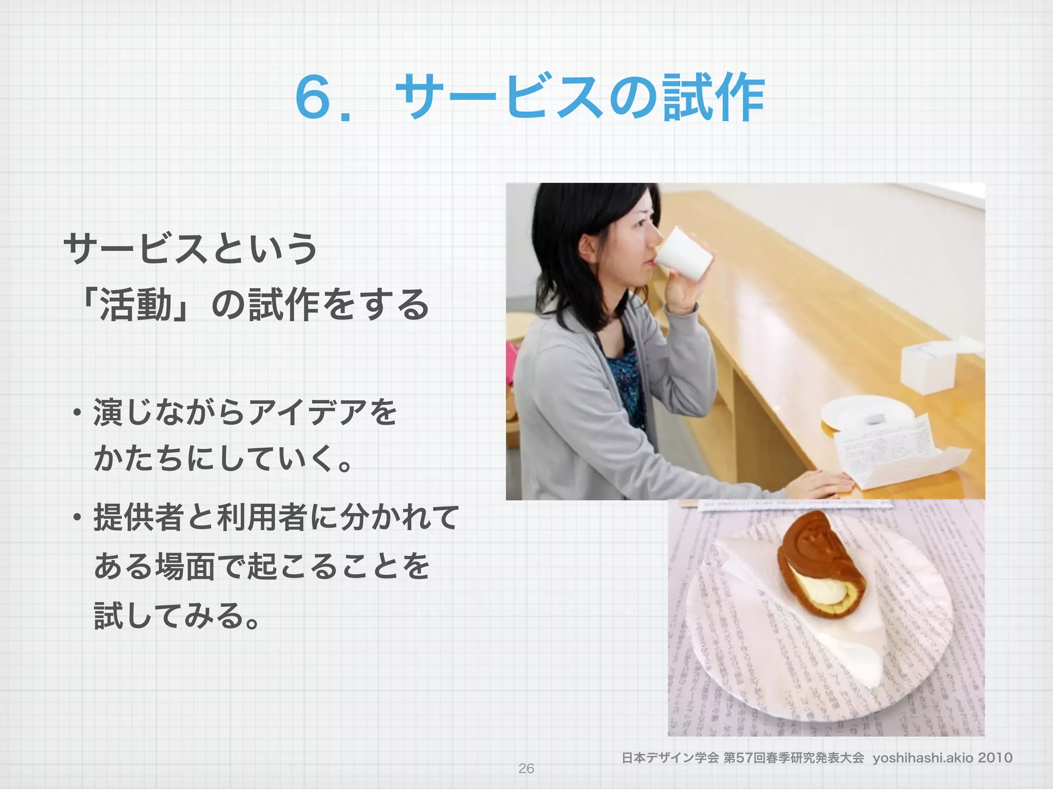 日本デザイン学会 第57回春季研究発表大会 yoshihashi.akio 2010
６．サービスの試作
26
サービスという
「活動」の試作をする
!
・演じながらアイデアを
 かたちにしていく。
・提供者と利用者に分かれて
 ある場面で起こることを
 試してみる。
 
